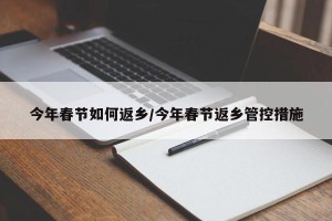 今年春节如何返乡/今年春节返乡管控措施
