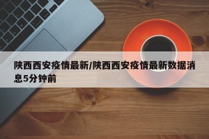 陕西西安疫情最新/陕西西安疫情最新数据消息5分钟前