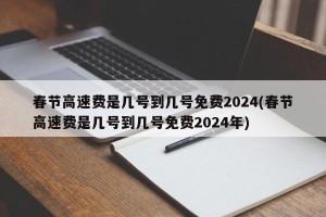 春节高速费是几号到几号免费2024(春节高速费是几号到几号免费2024年)