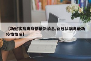 【新冠状病毒疫情最新消息,新冠状病毒最新疫情情况】