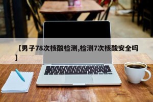 【男子78次核酸检测,检测7次核酸安全吗】