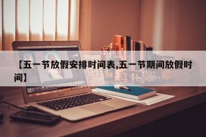 【五一节放假安排时间表,五一节期间放假时间】