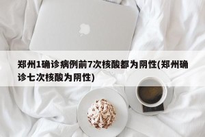 郑州1确诊病例前7次核酸都为阴性(郑州确诊七次核酸为阴性)