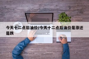 今天十二点后油价/今天十二点后油价是涨还是跌