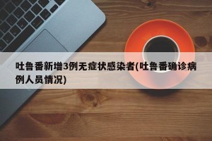 吐鲁番新增3例无症状感染者(吐鲁番确诊病例人员情况)