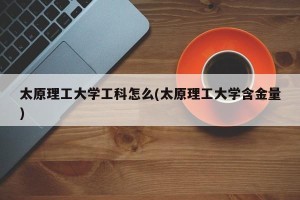 太原理工大学工科怎么(太原理工大学含金量)