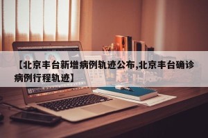 【北京丰台新增病例轨迹公布,北京丰台确诊病例行程轨迹】