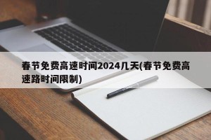 春节免费高速时间2024几天(春节免费高速路时间限制)