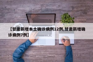 【甘肃新增本土确诊病例12例,甘肃新增确诊病例7例】