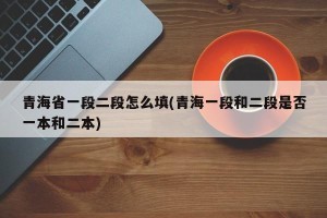 青海省一段二段怎么填(青海一段和二段是否一本和二本)