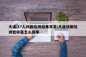 大连:17人核酸检测结果异常/大连核酸检测暂停是怎么回事