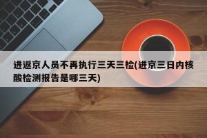 进返京人员不再执行三天三检(进京三日内核酸检测报告是哪三天)