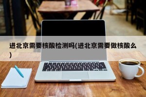 进北京需要核酸检测吗(进北京需要做核酸么)