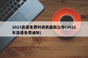 2023高速免费时间表最新公布(2022年高速免费通知)