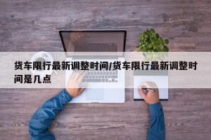 货车限行最新调整时间/货车限行最新调整时间是几点
