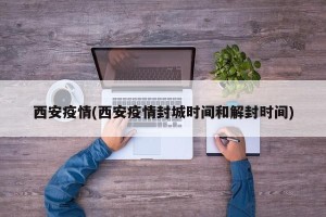 西安疫情(西安疫情封城时间和解封时间)