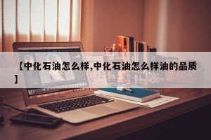 【中化石油怎么样,中化石油怎么样油的品质】