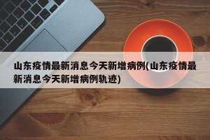 山东疫情最新消息今天新增病例(山东疫情最新消息今天新增病例轨迹)