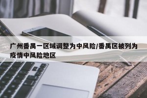 广州番禺一区域调整为中风险/番禺区被列为疫情中风险地区