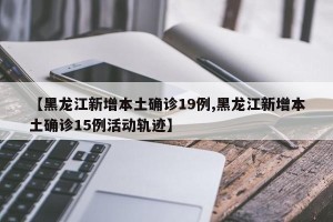 【黑龙江新增本土确诊19例,黑龙江新增本土确诊15例活动轨迹】