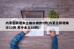 内蒙古新增本土确诊病例5例(内蒙古新增确诊12例 其中本土10例)