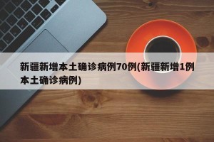 新疆新增本土确诊病例70例(新疆新增1例本土确诊病例)