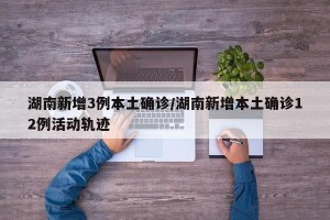 湖南新增3例本土确诊/湖南新增本土确诊12例活动轨迹