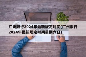 广州限行2024年最新规定时间(广州限行2024年最新规定时间星期六日)