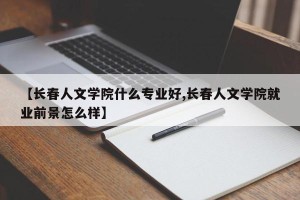 【长春人文学院什么专业好,长春人文学院就业前景怎么样】