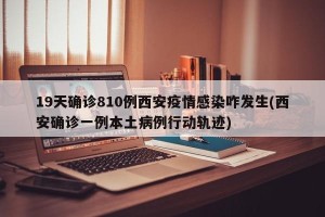 19天确诊810例西安疫情感染咋发生(西安确诊一例本土病例行动轨迹)