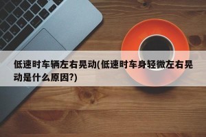 低速时车辆左右晃动(低速时车身轻微左右晃动是什么原因?)