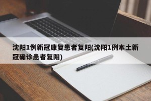 沈阳1例新冠康复患者复阳(沈阳1例本土新冠确诊患者复阳)