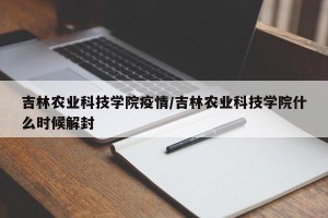 吉林农业科技学院疫情/吉林农业科技学院什么时候解封