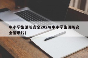 中小学生消防安全2024(中小学生消防安全警示片)