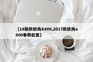 【18新款欧尚A800,2017款欧尚a800参数配置】