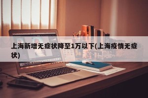 上海新增无症状降至1万以下(上海疫情无症状)