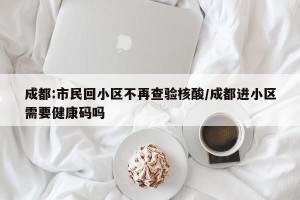 成都:市民回小区不再查验核酸/成都进小区需要健康码吗