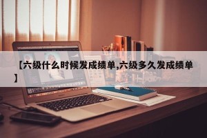 【六级什么时候发成绩单,六级多久发成绩单】