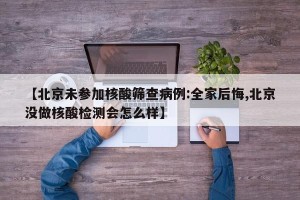【北京未参加核酸筛查病例:全家后悔,北京没做核酸检测会怎么样】