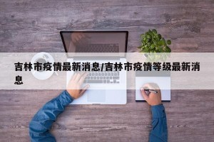 吉林市疫情最新消息/吉林市疫情等级最新消息
