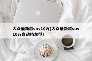大众最新款suv10万(大众最新款suv10万自动挡车型)