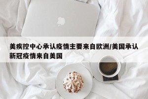 美疾控中心承认疫情主要来自欧洲/美国承认新冠疫情来自美国