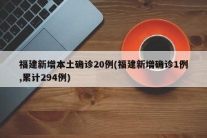 福建新增本土确诊20例(福建新增确诊1例,累计294例)