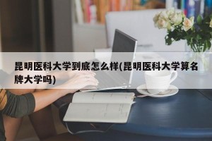 昆明医科大学到底怎么样(昆明医科大学算名牌大学吗)