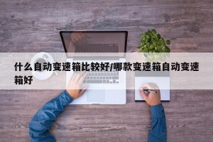 什么自动变速箱比较好/哪款变速箱自动变速箱好