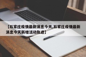【石家庄疫情最新消息今天,石家庄疫情最新消息今天新增活动轨迹】