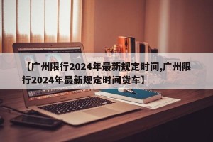 【广州限行2024年最新规定时间,广州限行2024年最新规定时间货车】