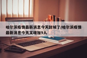 哈尔滨疫情最新消息今天封城了/哈尔滨疫情最新消息今天又增加9人