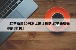 【辽宁新增20例本土确诊病例,辽宁新增确诊病例1例】