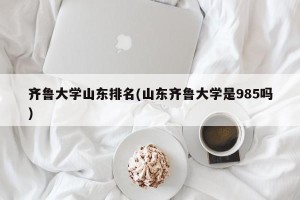 齐鲁大学山东排名(山东齐鲁大学是985吗)